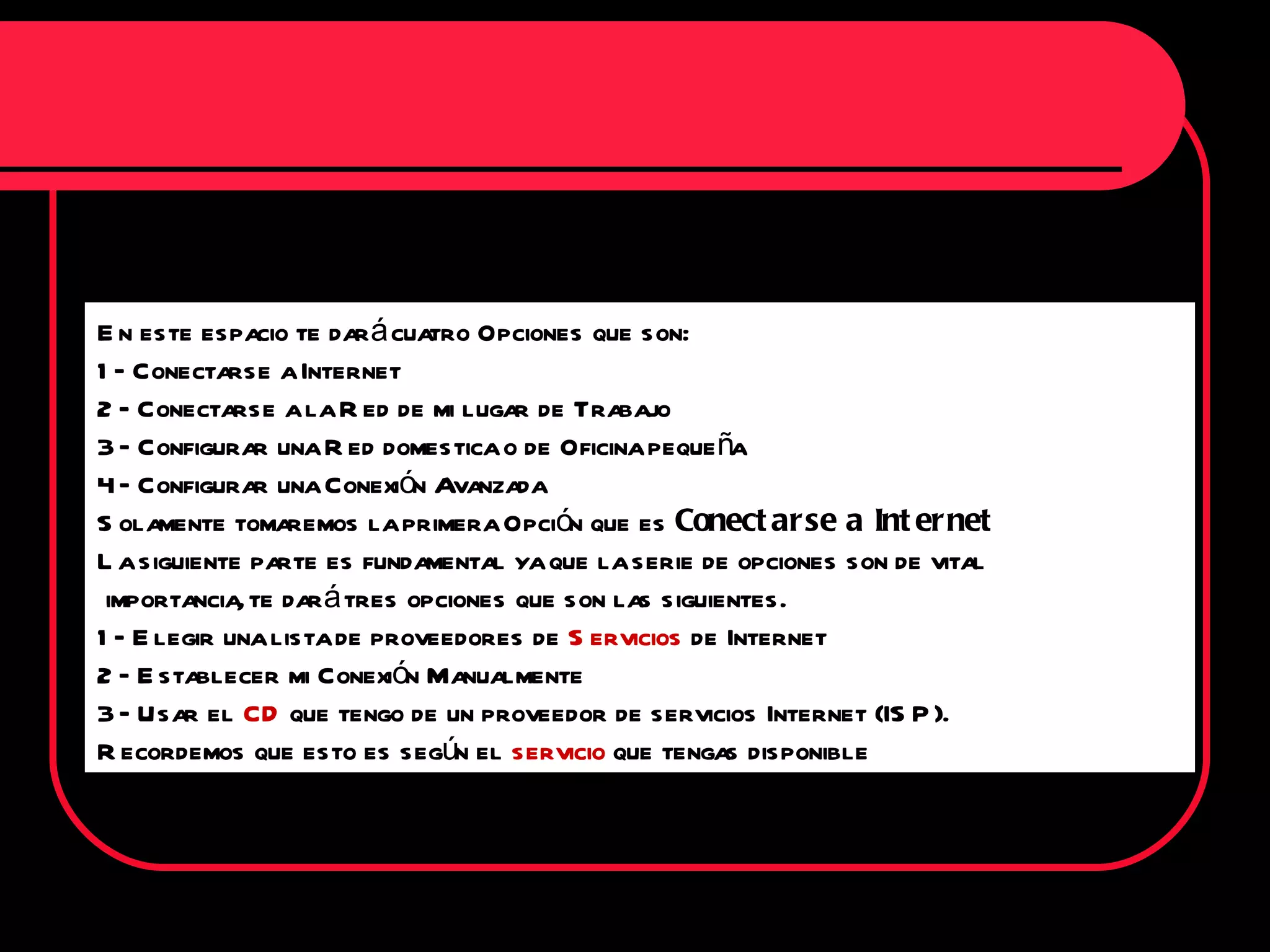 En este espacio te dará cuatro Opciones que son: 1 – Conectarse a Internet 2 – Conectarse a la Red de mi lugar de Trabajo 3 – Configurar una Red domestica o de Oficina pequeña 4 – Configurar una Conexión Avanzada Solamente tomaremos la primera Opción que es  Conectarse a Internet La siguiente parte es fundamental ya que la serie de opciones son de vital importancia, te dará tres opciones que son las siguientes. 1 – Elegir una lista de proveedores de  Servicios  de Internet 2 – Establecer mi Conexión Manualmente 3 – Usar el  CD  que tengo de un proveedor de servicios Internet (ISP). Recordemos que esto es según el  servicio  que tengas disponible 