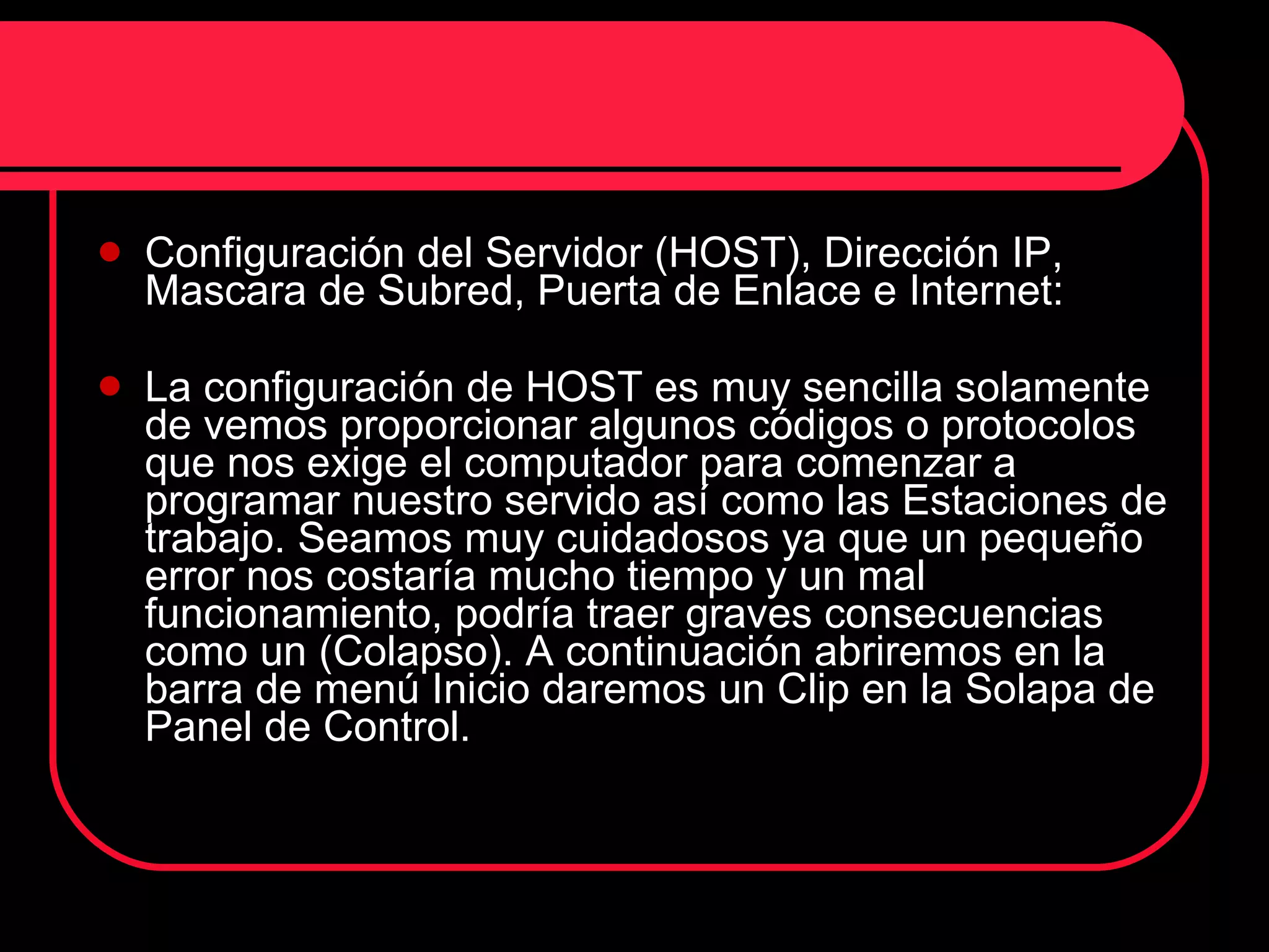 Configuración del Servidor (HOST), Dirección IP, Mascara de Subred, Puerta de Enlace e Internet: La configuración de HOST es muy sencilla solamente de vemos proporcionar algunos códigos o protocolos que nos exige el computador para comenzar a programar nuestro servido así como las Estaciones de trabajo. Seamos muy cuidadosos ya que un pequeño error nos costaría mucho tiempo y un mal funcionamiento, podría traer graves consecuencias como un (Colapso). A continuación abriremos en la barra de menú Inicio daremos un Clip en la Solapa de Panel de Control. 