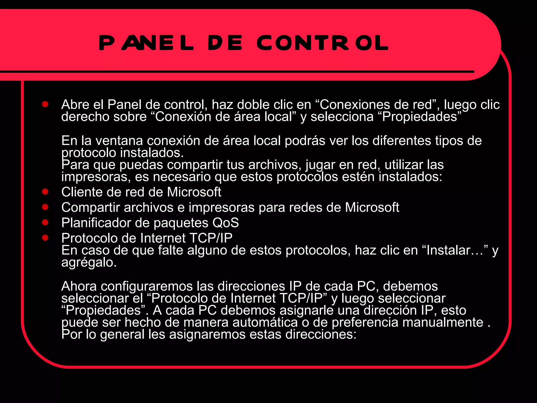 PANEL DE CONTROL Abre el Panel de control, haz doble clic en “Conexiones de red”, luego clic derecho sobre “Conexión de área local” y selecciona “Propiedades”  En la ventana conexión de área local podrás ver los diferentes tipos de protocolo instalados.  Para que puedas compartir tus archivos, jugar en red, utilizar las impresoras, es necesario que estos protocolos estén instalados: Cliente de red de Microsoft Compartir archivos e impresoras para redes de Microsoft Planificador de paquetes QoS Protocolo de Internet TCP/IP En caso de que falte alguno de estos protocolos, haz clic en “Instalar…” y agrégalo.  Ahora configuraremos las direcciones IP de cada PC, debemos seleccionar el “Protocolo de Internet TCP/IP” y luego seleccionar “Propiedades”. A cada PC debemos asignarle una dirección IP, esto puede ser hecho de manera automática o de preferencia manualmente . Por lo general les asignaremos estas direcciones:  