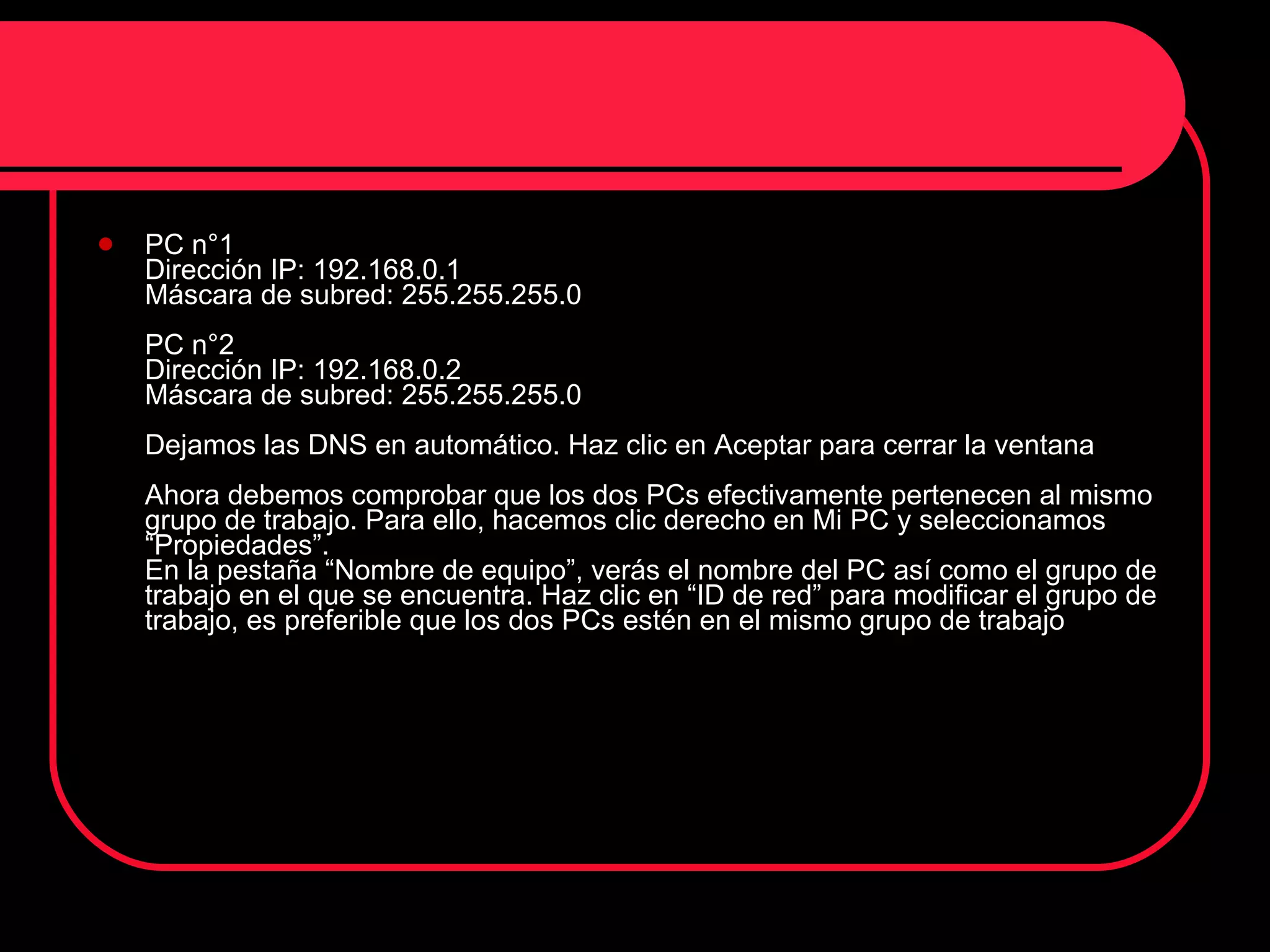 PC n°1  Dirección IP: 192.168.0.1  Máscara de subred: 255.255.255.0  PC n°2  Dirección IP: 192.168.0.2  Máscara de subred: 255.255.255.0  Dejamos las DNS en automático. Haz clic en Aceptar para cerrar la ventana  Ahora debemos comprobar que los dos PCs efectivamente pertenecen al mismo grupo de trabajo. Para ello, hacemos clic derecho en Mi PC y seleccionamos “Propiedades”.  En la pestaña “Nombre de equipo”, verás el nombre del PC así como el grupo de trabajo en el que se encuentra. Haz clic en “ID de red” para modificar el grupo de trabajo, es preferible que los dos PCs estén en el mismo grupo de trabajo  