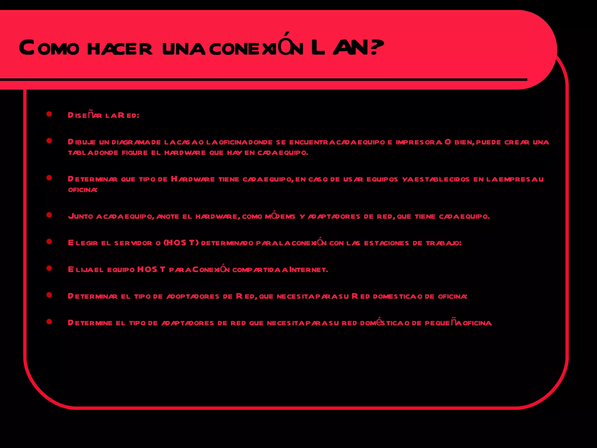 Diseñar la Red: Dibuje un diagrama de la casa o la oficina donde se encuentra cada equipo e impresora. O bien, puede crear una tabla donde figure el hardware que hay en cada equipo. Determinar que tipo de Hardware tiene cada equipo, en caso de usar equipos ya establecidos en la empresa u oficina: Junto a cada equipo, anote el hardware, como módems y adaptadores de red, que tiene cada equipo. Elegir el servidor o (HOST) determinado para la conexión con las estaciones de trabajo: Elija el equipo HOST para Conexión compartida a Internet. Determinar el tipo de adoptadores de Red, que necesita para su Red domestica o de oficina: Determine el tipo de adaptadores de red que necesita para su red doméstica o de pequeña oficina. Como hacer una conexión LAN? 