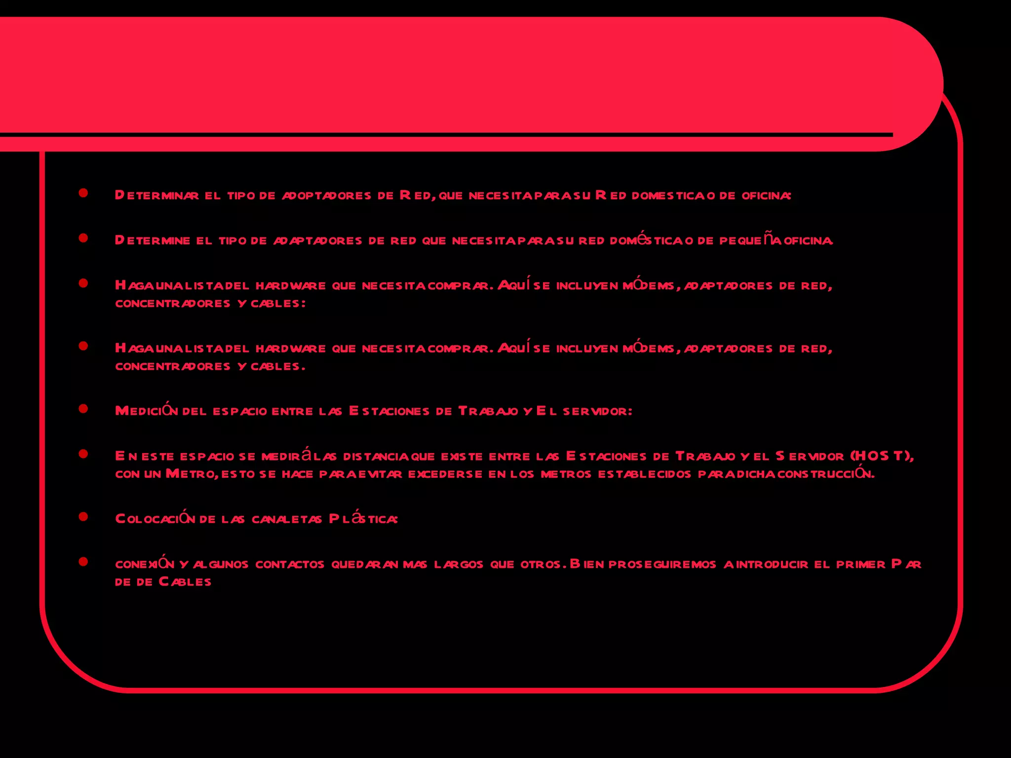 Determinar el tipo de adoptadores de Red, que necesita para su Red domestica o de oficina: Determine el tipo de adaptadores de red que necesita para su red doméstica o de pequeña oficina. Haga una lista del hardware que necesita comprar. Aquí se incluyen módems, adaptadores de red, concentradores y cables: Haga una lista del hardware que necesita comprar. Aquí se incluyen módems, adaptadores de red, concentradores y cables. Medición del espacio entre las Estaciones de Trabajo y El servidor: En este espacio se medirá las distancia que existe entre las Estaciones de Trabajo y el Servidor (HOST), con un Metro, esto se hace para evitar excederse en los metros establecidos para dicha construcción. Colocación de las canaletas Plástica: conexión y algunos contactos quedaran mas largos que otros. Bien proseguiremos a introducir el primer Par de de Cables  