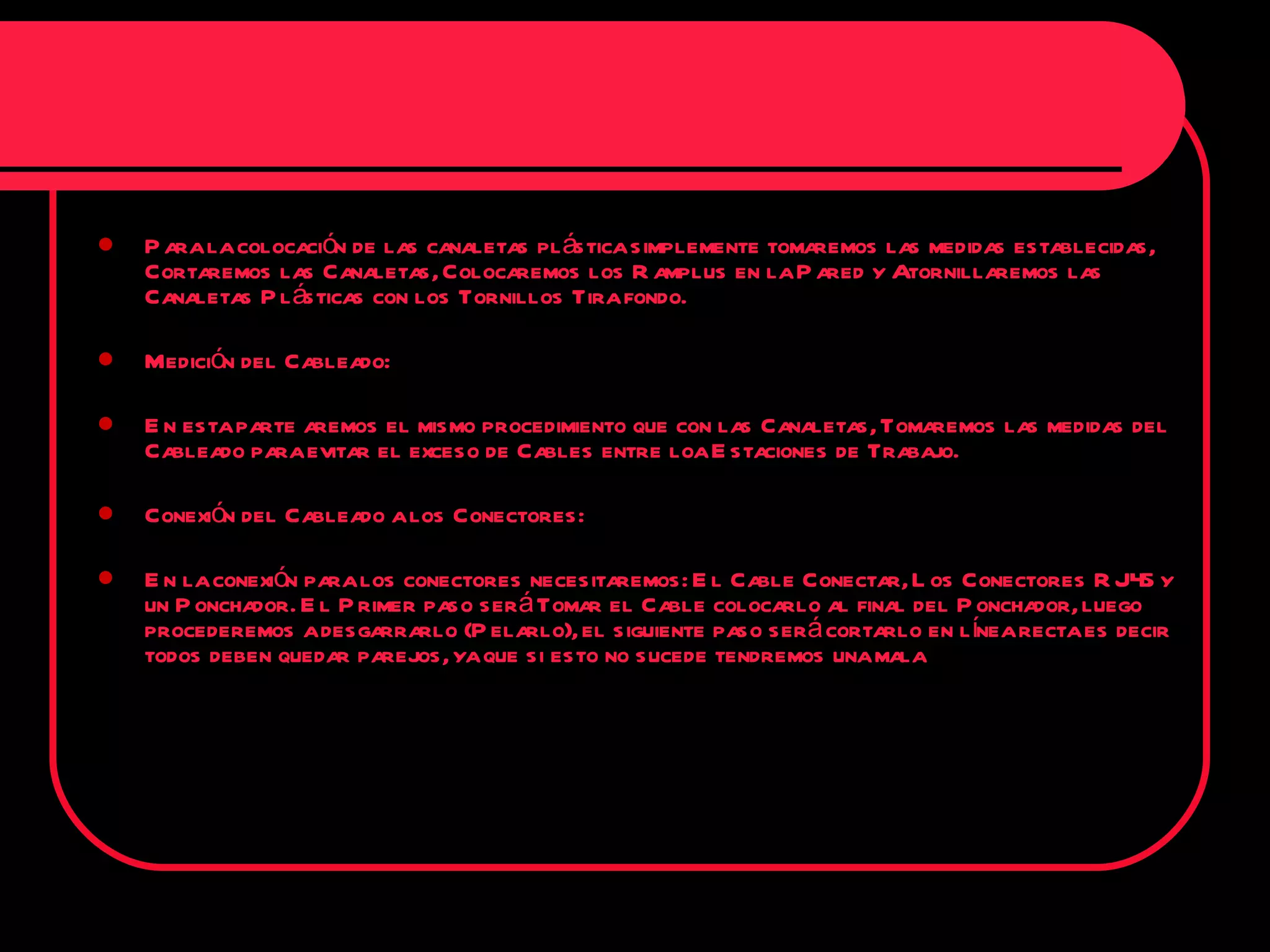 Para la colocación de las canaletas plástica simplemente tomaremos las medidas establecidas, Cortaremos las Canaletas, Colocaremos los Ramplus en la Pared y Atornillaremos las Canaletas Plásticas con los Tornillos Tira fondo. Medición del Cableado: En esta parte aremos el mismo procedimiento que con las Canaletas, Tomaremos las medidas del Cableado para evitar el exceso de Cables entre loa Estaciones de Trabajo. Conexión del Cableado a los Conectores: En la conexión para los conectores necesitaremos: El Cable Conectar, Los Conectores RJ45 y un Ponchador. El Primer paso será Tomar el Cable colocarlo al final del Ponchador, luego procederemos a desgarrarlo (Pelarlo), el siguiente paso será cortarlo en línea recta es decir todos deben quedar parejos, ya que si esto no sucede tendremos una mala 