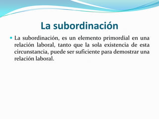 La subordinación
 La subordinación, es un elemento primordial en una
 relación laboral, tanto que la sola existencia de esta
 circunstancia, puede ser suficiente para demostrar una
 relación laboral.
 