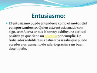 Entusiasmo:
 El entusiasmo puede entenderse como el motor del
 comportamiento. Quien está entusiasmado con
 algo, se esfuerza en sus labores y exhibe una actitud
 positiva ya que tiene un objetivo por cumplir. Un
 trabajador redoblará sus esfuerzos si sabe que puede
 acceder a un aumento de salario gracias a un buen
 desempeño.
 