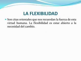 LA FLEXIBILIDAD
 Son citas orientales que nos recuerdan la fuerza de esta
 virtud humana. La flexibilidad es estar abierto a la
 necesidad del cambio.
 