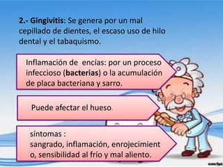 2.- Gingivitis: Se genera por un mal
cepillado de dientes, el escaso uso de hilo
dental y el tabaquismo.

  Inflamación de encías: por un proceso
  infeccioso (bacterias) o la acumulación
  de placa bacteriana y sarro.

   Puede afectar el hueso.


   síntomas :
   sangrado, inflamación, enrojecimient
   o, sensibilidad al frío y mal aliento.
 