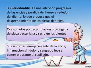 3.- Periodontitis: Es una infección progresiva
de las encías y pérdida del hueso alrededor
del diente, lo que provoca que el
desprendimiento de las piezas dentales.

Ocasionados por: acumulación prolongada
de placa bacteriana y sarro en los dientes


Sus síntomas: enrojecimiento de la encía,
inflamación sin dolor y sangrado leve al
comer o durante el cepillado.
 