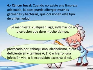 4.- Cáncer bucal: Cuando no existe una limpieza
adecuada, la boca puede albergar muchos
gérmenes y bacterias, que ocasionan este tipo
de enfermedad.

    Se manifiesta: cualquier llaga, inflamación o
        ulceración que dure mucho tiempo.



provocado por: tabaquismo, alcoholismo, dieta
deficiente en vitaminas A, E, C o hierro, una
infección viral o la exposición excesiva al sol.

.
 