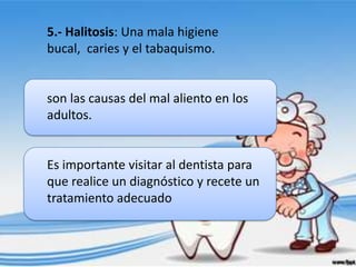 5.- Halitosis: Una mala higiene
bucal, caries y el tabaquismo.


son las causas del mal aliento en los
adultos.


Es importante visitar al dentista para
que realice un diagnóstico y recete un
tratamiento adecuado
 