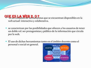 QUE un conjunto de herramientas que se encuentran disponibles en la
ES LA WEB 2. 0 ?
 Es
web actual: interactiva y colaborativa.
 se caracterizan por las posibilidades que ofrecen a los usuarios de tener

un doble rol: ser protagonistas y público de la información que circula
por la web.
 El uso de dichas herramientas tanto en el ámbito docente como el

personal o social en general.

 