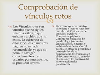 
Comprobación de
vínculos rotos
 Los Vínculos rotos son
vínculos que no siguen
una ruta válida, o que
enlazan a archivo que no
existe. La existencia de
estos vínculos en nuestras
páginas no es nada
recomendable, ya que no
permite navegar
correctamente a los
usuarios por nuestro sitio,
se producen errores.
 Para comprobar si nuestro
sitio tiene Vínculos rotos hay
que abrir el Verificador de
vínculos. (Archivo >
Comprobar página >
Comprobar vínculos). Se
puede elegir (ver) entre
vínculos rotos, externos y
archivos huérfanos. Con el
botón , se ofrece la posibilidad
de elegir dónde se
comprobarán los vínculos, en
el documento actual, en todo
el sitio , o en los archivos del
sitio seleccionados
previamente.
 