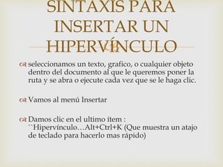 
 seleccionamos un texto, grafico, o cualquier objeto
dentro del documento al que le queremos poner la
ruta y se abra o ejecute cada vez que se le haga clic.
 Vamos al menú Insertar
 Damos clic en el ultimo ítem :
``Hipervínculo…Alt+Ctrl+K (Que muestra un atajo
de teclado para hacerlo mas rápido)
SINTAXIS PARA
INSERTAR UN
HIPERVÍNCULO
 
