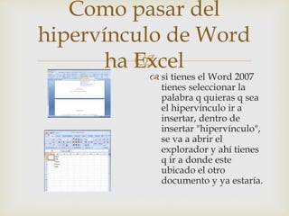 
Como pasar del
hipervínculo de Word
ha Excel
 si tienes el Word 2007
tienes seleccionar la
palabra q quieras q sea
el hipervínculo ir a
insertar, dentro de
insertar "hipervínculo",
se va a abrir el
explorador y ahí tienes
q ir a donde este
ubicado el otro
documento y ya estaría.
 