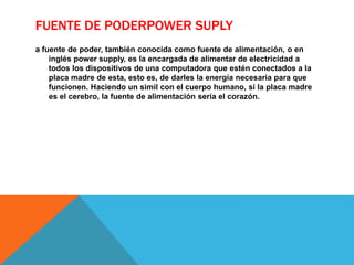 FUENTE DE PODERPOWER SUPLY
a fuente de poder, también conocida como fuente de alimentación, o en
inglés power supply, es la encargada de alimentar de electricidad a
todos los dispositivos de una computadora que estén conectados a la
placa madre de esta, esto es, de darles la energía necesaria para que
funcionen. Haciendo un simil con el cuerpo humano, si la placa madre
es el cerebro, la fuente de alimentación sería el corazón.
 