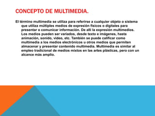 CONCEPTO DE MULTIMEDIA.
El término multimedia se utiliza para referirse a cualquier objeto o sistema
que utiliza múltiples medios de expresión físicos o digitales para
presentar o comunicar información. De allí la expresión multimedios.
Los medios pueden ser variados, desde texto e imágenes, hasta
animación, sonido, video, etc. También se puede calificar como
multimedia a los medios electrónicos u otros medios que permiten
almacenar y presentar contenido multimedia. Multimedia es similar al
empleo tradicional de medios mixtos en las artes plásticas, pero con un
alcance más amplio.
 
