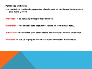 Periféricos Multimedia
Los periféricos multimedia convierten al ordenador en una herramienta potente
para audio y vídeo.
Altavoces --> se utilizan para reproducir sonidos.
Micrófonos --> se utilizan para capturar el sonido en vivo (clavija rosa).
Auriculares --> se utilizan para escuchar los sonidos que salen del ordenador.
Webcams --> son unas pequeñas cámaras que se conectan al ordenador
 
