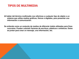 TIPOS DE MULTIMEDIA
Al hablar del término multimedia nos referimos a cualquier tipo de objeto o un
sistema que utiliza medios gráficos, físicos o digitales, para presentar una
información o comunicación.
Se entiende como un conjunto de medios de diferente índole utilizados para fines
concretos. Pueden coexistir factores de escritura, plásticos o artísticos. Estos
se juntan para crear un mensaje, una información, etc.
 