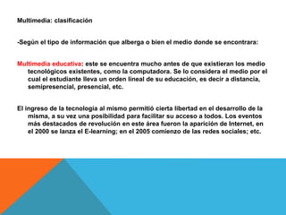 Multimedia: clasificación
-Según el tipo de información que alberga o bien el medio donde se encontrara:
Multimedia educativa: este se encuentra mucho antes de que existieran los medio
tecnológicos existentes, como la computadora. Se lo considera el medio por el
cual el estudiante lleva un orden lineal de su educación, es decir a distancia,
semipresencial, presencial, etc.
El ingreso de la tecnología al mismo permitió cierta libertad en el desarrollo de la
misma, a su vez una posibilidad para facilitar su acceso a todos. Los eventos
más destacados de revolución en este área fueron la aparición de Internet, en
el 2000 se lanza el E-learning; en el 2005 comienzo de las redes sociales; etc.
 