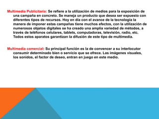 Multimedia Publicitaria: Se refiere a la utilización de medios para la exposición de
una campaña en concreto. Se maneja un producto que desea ser expuesto con
diferentes tipos de recursos. Hoy en día con el avance de la tecnología la
manera de imponer estas campañas tiene muchos efectos, con la utilización de
numerosos objetos digitales se ha creado una amplia variedad de métodos, a
través de teléfonos celulares, tablets, computadoras, televisión, radio, etc.
Todos estos aparatos garantizan la difusión de este tipo de multimedia.
Multimedia comercial: Su principal función es la de convencer a su interlocutor
consumir determinado bien o servicio que se ofrece. Las imágenes visuales,
los sonidos, el factor de deseo, entran en juego en este medio.
 