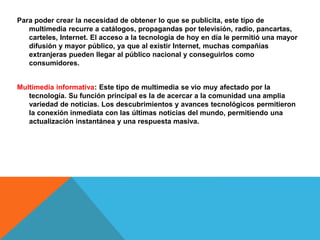 Para poder crear la necesidad de obtener lo que se publicita, este tipo de
multimedia recurre a catálogos, propagandas por televisión, radio, pancartas,
carteles, Internet. El acceso a la tecnología de hoy en día le permitió una mayor
difusión y mayor público, ya que al existir Internet, muchas compañías
extranjeras pueden llegar al público nacional y conseguirlos como
consumidores.
Multimedia informativa: Este tipo de multimedia se vio muy afectado por la
tecnología. Su función principal es la de acercar a la comunidad una amplia
variedad de noticias. Los descubrimientos y avances tecnológicos permitieron
la conexión inmediata con las últimas noticias del mundo, permitiendo una
actualización instantánea y una respuesta masiva.
 