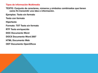 Tipos de información Multimedia
TEXTO: Conjunto de caracteres, números y símbolos combinados que tienen
como fin transmitir una idea o información.
Ejemplos: Texto sin formato
Texto con formato
Hipertexto
Formato: TXT Texto sin formato
RTF Texto enriquecido
DOC Documento Word
DOCX Documento Word 2007
HTML Documento Web
ODT Documento OpenOficce
 