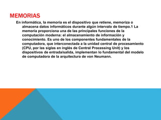 MEMORIAS
En informática, la memoria es el dispositivo que retiene, memoriza o
almacena datos informáticos durante algún intervalo de tiempo.1 La
memoria proporciona una de las principales funciones de la
computación moderna: el almacenamiento de información y
conocimiento. Es uno de los componentes fundamentales de la
computadora, que interconectada a la unidad central de procesamiento
(CPU, por las siglas en inglés de Central Processing Unit) y los
dispositivos de entrada/salida, implementan lo fundamental del modelo
de computadora de la arquitectura de von Neumann.
 