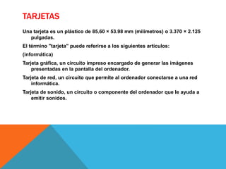 TARJETAS
Una tarjeta es un plástico de 85.60 × 53.98 mm (milímetros) o 3.370 × 2.125
pulgadas.
El término "tarjeta" puede referirse a los siguientes artículos:
(informática)
Tarjeta gráfica, un circuito impreso encargado de generar las imágenes
presentadas en la pantalla del ordenador.
Tarjeta de red, un circuito que permite al ordenador conectarse a una red
informática.
Tarjeta de sonido, un circuito o componente del ordenador que le ayuda a
emitir sonidos.
 