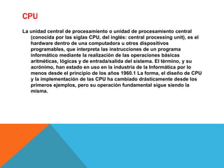 CPU
La unidad central de procesamiento o unidad de procesamiento central
(conocida por las siglas CPU, del inglés: central processing unit), es el
hardware dentro de una computadora u otros dispositivos
programables, que interpreta las instrucciones de un programa
informático mediante la realización de las operaciones básicas
aritméticas, lógicas y de entrada/salida del sistema. El término, y su
acrónimo, han estado en uso en la industria de la Informática por lo
menos desde el principio de los años 1960.1 La forma, el diseño de CPU
y la implementación de las CPU ha cambiado drásticamente desde los
primeros ejemplos, pero su operación fundamental sigue siendo la
misma.
 