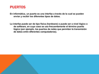 PUERTOS
En informática, un puerto es una interfaz a través de la cual se pueden
enviar y recibir los diferentes tipos de datos.
La interfaz puede ser de tipo física (hardware) o puede ser a nivel lógico o
de software, en cuyo caso se usa frecuentemente el término puerto
lógico (por ejemplo, los puertos de redes que permiten la transmisión
de datos entre diferentes computadoras).
 