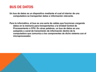 BUS DE DATOS
Un bus de datos es un dispositivo mediante el cual al interior de una
computadora se transportan datos e información relevante.
Para la informática, el bus es una serie de cables que funcionan cargando
datos en la memoria para transportarlos a la Unidad Central de
Procesamiento o CPU. En otras palabras, un bus de datos es una
autopista o canal de transmisión de información dentro de la
computadora que comunica a los componentes de dicho sistema con el
microprocesador.
 