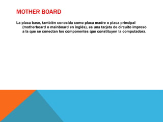 MOTHER BOARD
La placa base, también conocida como placa madre o placa principal
(motherboard o mainboard en inglés), es una tarjeta de circuito impreso
a la que se conectan los componentes que constituyen la computadora.
 