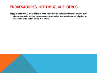 PROCESADORES. HERT MHZ, GHZ, OTROS
El gigahertz (GHZ) es utilizado para describir la velocidad de un procesador
de computadora. Los procesadores actuales son medidos en gigahertz,
y usualmente están entre 1 y 4 GHz.
 