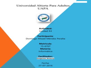 Universidad Abierta Para Adultos
UAPA
Actividad:
Unidad #4
Participante:
Domingo Misael Méndez Peralta
Matricula:
15-6767
Materia:
Informática
Facilitador:
Diógenes Amaury
Fecha:
27-07-2016
 