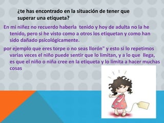 ¿te has encontrado en la situación de tener que
superar una etiqueta?
En mi niñez no recuerdo haberla tenido y hoy de adulta no la he
tenido, pero si he visto como a otros los etiquetan y como han
sido dañado psicológicamente.
por ejemplo que eres torpe o no seas llorón" y esto si lo repetimos
varias veces el niño puede sentir que lo limitan, y a lo que llega,
es que el niño o niña cree en la etiqueta y lo limita a hacer muchas
cosas
 