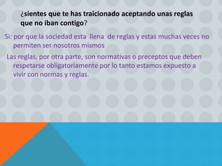 ¿sientes que te has traicionado aceptando unas reglas
que no iban contigo?
Si: por que la sociedad esta llena de reglas y estas muchas veces no
permiten ser nosotros mismos
Las reglas, por otra parte, son normativas o preceptos que deben
respetarse obligatoriamente por lo tanto estamos expuesto a
vivir con normas y reglas.
 