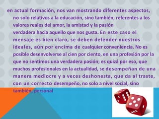 en actual formación, nos van mostrando diferentes aspectos,
no solo relativos a la educación, sino también, referentes a los
valores reales del amor, la amistad y la pasión
verdadera hacia aquello que nos gusta. En este caso el
mensaje es bien claro, se deben defender nuestros
ideales, aún por encima de cualquier conveniencia. No es
posible desenvolverse al cien por ciento, en una profesión por la
que no sentimos una verdadera pasión; es quizá por eso, que
muchos profesionales en la actualidad, se desempeñan de una
manera mediocre y a veces deshonesta, que da al traste,
con un correcto desempeño, no solo a nivel social, sino
también, personal
 