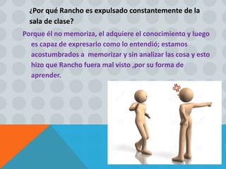 ¿Por qué Rancho es expulsado constantemente de la
sala de clase?
Porque él no memoriza, el adquiere el conocimiento y luego
es capaz de expresarlo como lo entendió; estamos
acostumbrados a memorizar y sin analizar las cosa y esto
hizo que Rancho fuera mal visto ,por su forma de
aprender.
 
