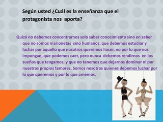 Según usted ¿Cuál es la enseñanza que el
protagonista nos aporta?
Quizá no debemos concentrarnos solo saber conocimiento sino en saber
que no somos marionetas sino humanos, que debemos estudiar y
luchar por aquello que nosotros queremos hacer, no por lo que nos
impongan, que podemos caer, pero nunca debemos rendirnos en los
sueños que tengamos, y que no tenemos que dejarnos dominar ni por
nuestros propios temores. Somos nosotros quienes debemos luchar por
lo que queremos y por lo que amemos.
 