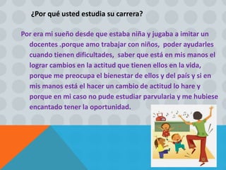 ¿Por qué usted estudia su carrera?
Por era mi sueño desde que estaba niña y jugaba a imitar un
docentes .porque amo trabajar con niños, poder ayudarles
cuando tienen dificultades, saber que está en mis manos el
lograr cambios en la actitud que tienen ellos en la vida,
porque me preocupa el bienestar de ellos y del país y si en
mis manos está el hacer un cambio de actitud lo hare y
porque en mi caso no pude estudiar parvularia y me hubiese
encantado tener la oportunidad.
 