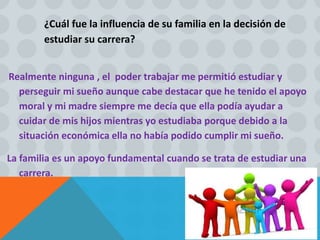 ¿Cuál fue la influencia de su familia en la decisión de
estudiar su carrera?
Realmente ninguna , el poder trabajar me permitió estudiar y
perseguir mi sueño aunque cabe destacar que he tenido el apoyo
moral y mi madre siempre me decía que ella podía ayudar a
cuidar de mis hijos mientras yo estudiaba porque debido a la
situación económica ella no había podido cumplir mi sueño.
La familia es un apoyo fundamental cuando se trata de estudiar una
carrera.
 
