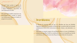 ¿Para qué es?
¿Para qué es?
Microsoft Project permite al gerente de
proyecto ingresar las tareas de un proyecto
y asignar trabajadores a esas tareas, así
como información de costos.
Microsoft Project también proporciona una
funcionalidad que le permite al usuario
crear informes que comunican el estado y el
progreso de un proyecto.
Importancia
Importancia
la dirección de proyectos radica en que es la disciplina que tiene por finalidad:
Organizar y administrar los recursos, de forma tal que un proyecto dado sea terminado
completamente dentro de las restricciones de alcance, tiempo y coste planteados a su
inicio.
Administrar un proyecto requiere de una filosofía distinta, así como de habilidades y
competencias específicas. De allí mi consideración de que es casi imposible que describa
a una técnica o herramienta como más útil que otra para la dirección de proyectos.
 