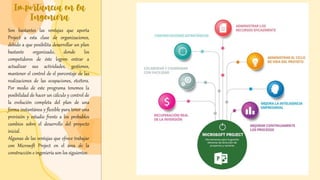 Importancia en la
Ingeniera
Son bastantes las ventajas que aporta
Project a esta clase de organizaciones,
debido a que posibilita desarrollar un plan
bastante organizado, donde los
competidores de éste logren entrar a
actualizar sus actividades, gestiones,
mantener el control de el porcentaje de las
realizaciones de las ocupaciones, etcétera.
Por medio de este programa tenemos la
posibilidad de hacer un cálculo y control de
la evolución completa del plan de una
forma instantánea y flexible para tener una
previsión y estudio frente a los probables
cambios sobre el desarrollo del proyecto
inicial.
Algunas de las ventajas que ofrece trabajar
con Microsoft Project en el área de la
construcción e ingeniería son los siguientes:
 