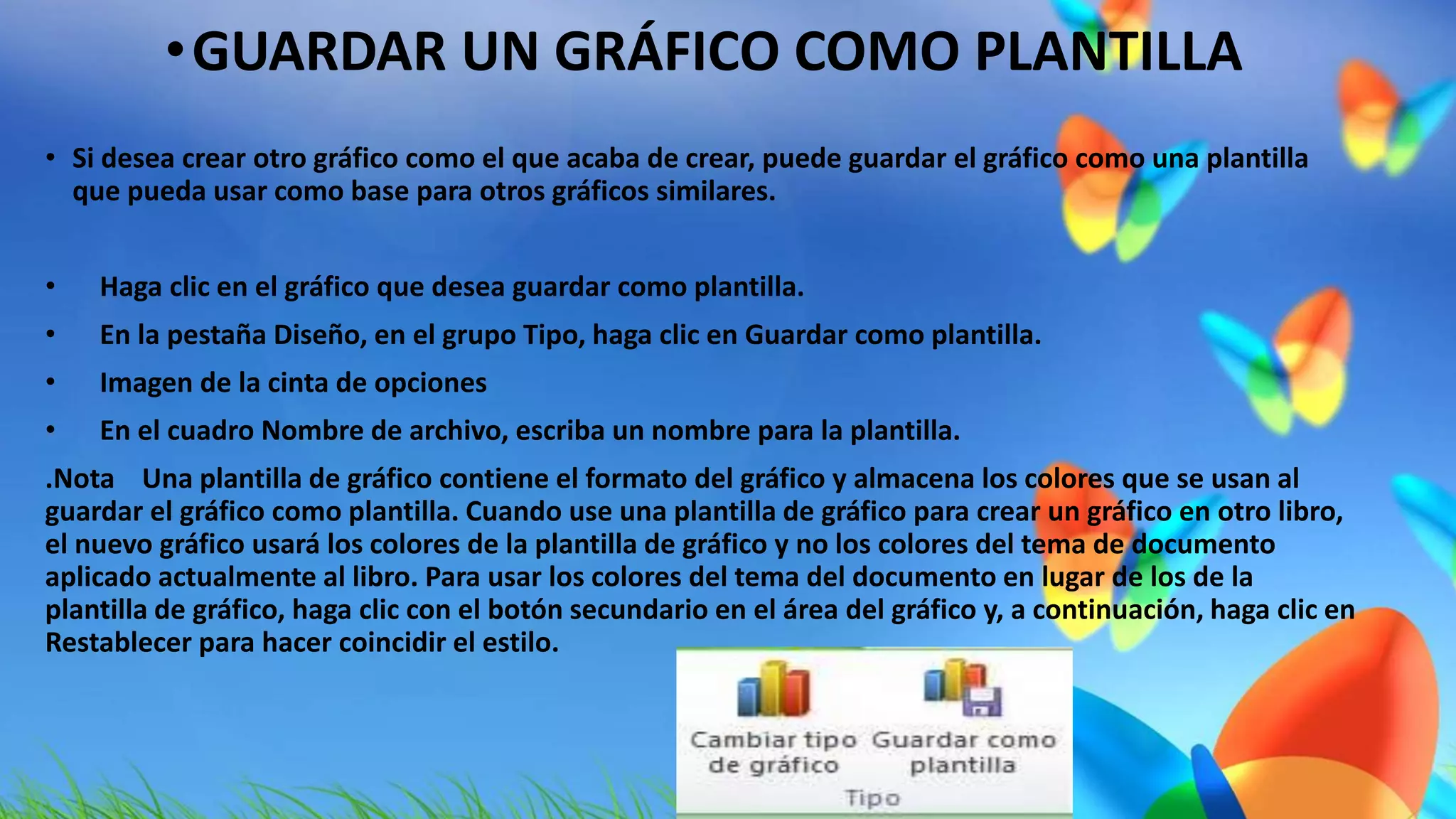 •GUARDAR UN GRÁFICO COMO PLANTILLA 
• Si desea crear otro gráfico como el que acaba de crear, puede guardar el gráfico como una plantilla 
que pueda usar como base para otros gráficos similares. 
• Haga clic en el gráfico que desea guardar como plantilla. 
• En la pestaña Diseño, en el grupo Tipo, haga clic en Guardar como plantilla. 
• Imagen de la cinta de opciones 
• En el cuadro Nombre de archivo, escriba un nombre para la plantilla. 
.Nota Una plantilla de gráfico contiene el formato del gráfico y almacena los colores que se usan al 
guardar el gráfico como plantilla. Cuando use una plantilla de gráfico para crear un gráfico en otro libro, 
el nuevo gráfico usará los colores de la plantilla de gráfico y no los colores del tema de documento 
aplicado actualmente al libro. Para usar los colores del tema del documento en lugar de los de la 
plantilla de gráfico, haga clic con el botón secundario en el área del gráfico y, a continuación, haga clic en 
Restablecer para hacer coincidir el estilo. 
