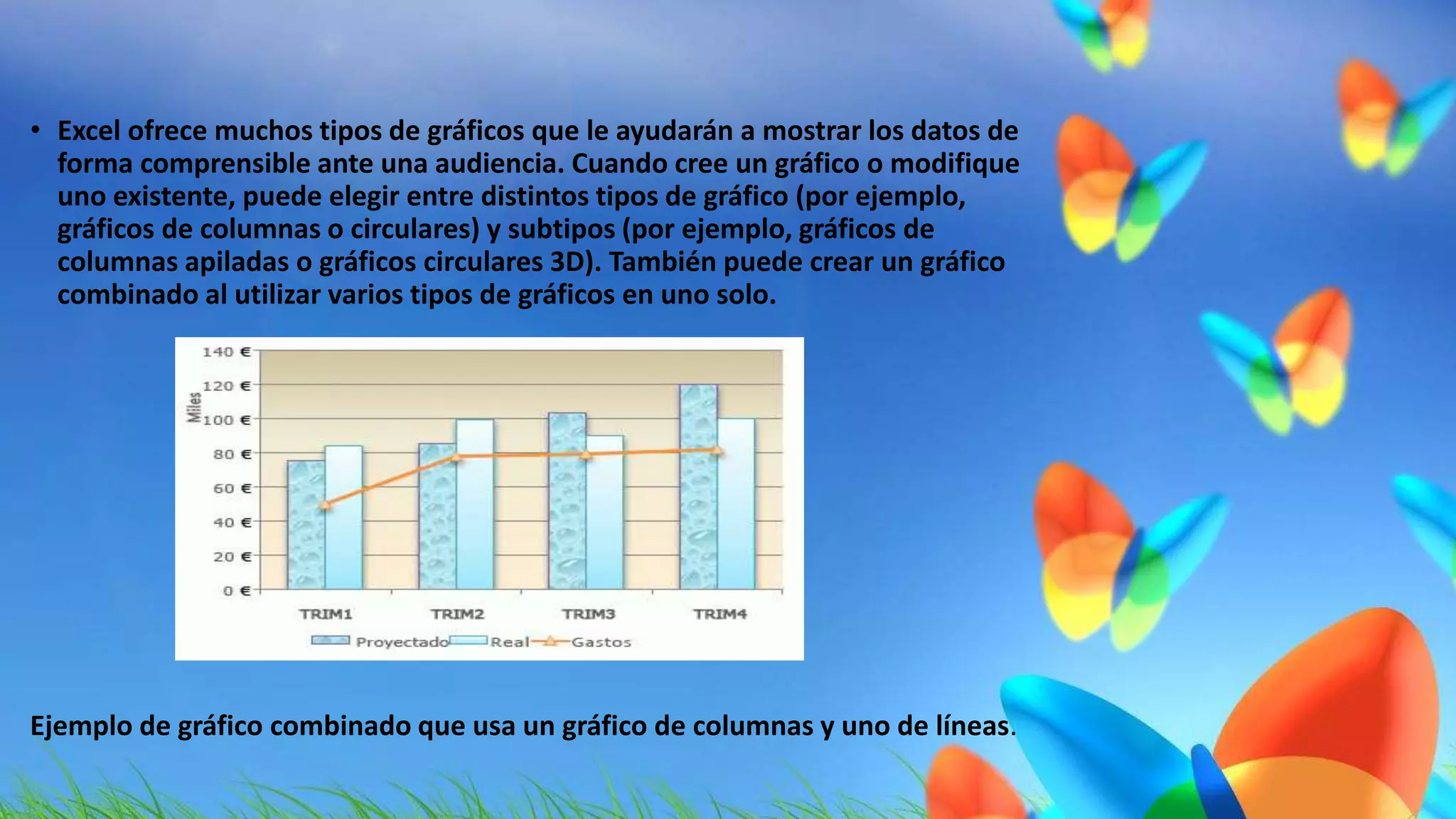 • Excel ofrece muchos tipos de gráficos que le ayudarán a mostrar los datos de 
forma comprensible ante una audiencia. Cuando cree un gráfico o modifique 
uno existente, puede elegir entre distintos tipos de gráfico (por ejemplo, 
gráficos de columnas o circulares) y subtipos (por ejemplo, gráficos de 
columnas apiladas o gráficos circulares 3D). También puede crear un gráfico 
combinado al utilizar varios tipos de gráficos en uno solo. 
Ejemplo de gráfico combinado que usa un gráfico de columnas y uno de líneas. 
 