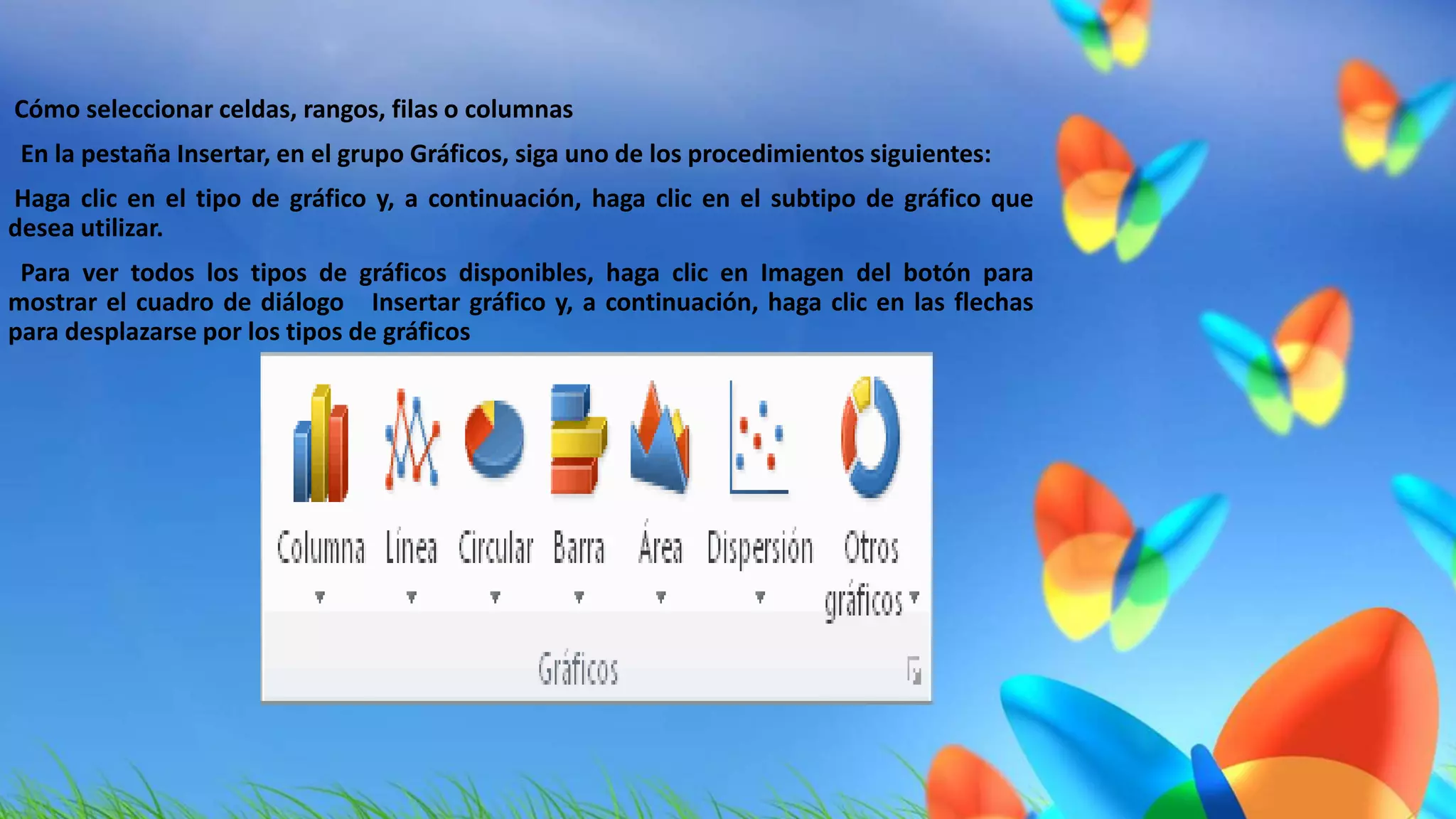  Cómo seleccionar celdas, rangos, filas o columnas 
 En la pestaña Insertar, en el grupo Gráficos, siga uno de los procedimientos siguientes: 
 Haga clic en el tipo de gráfico y, a continuación, haga clic en el subtipo de gráfico que 
desea utilizar. 
 Para ver todos los tipos de gráficos disponibles, haga clic en Imagen del botón para 
mostrar el cuadro de diálogo Insertar gráfico y, a continuación, haga clic en las flechas 
para desplazarse por los tipos de gráficos 
 