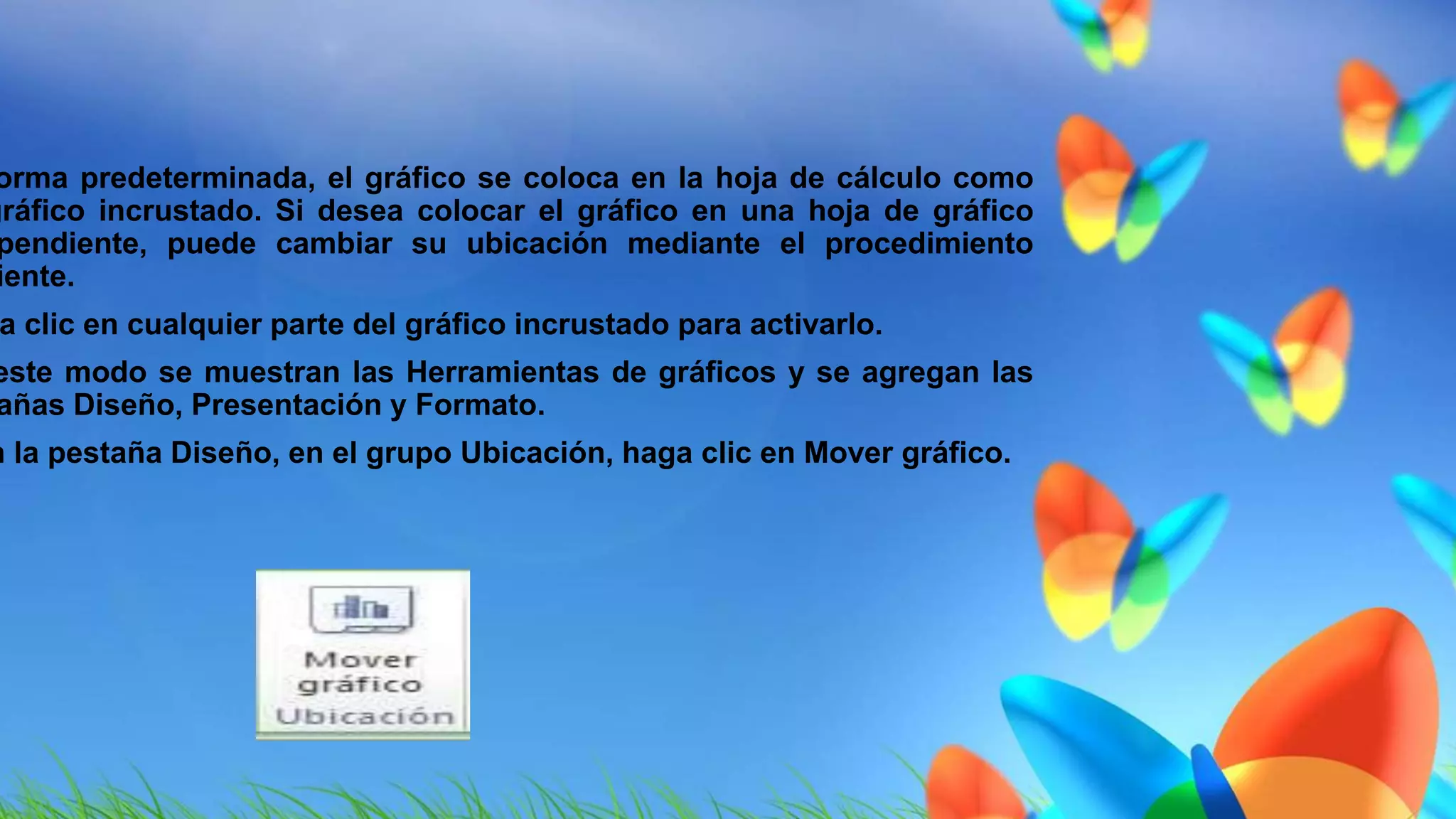 forma predeterminada, el gráfico se coloca en la hoja de cálculo como 
gráfico incrustado. Si desea colocar el gráfico en una hoja de gráfico 
independiente, puede cambiar su ubicación mediante el procedimiento 
siguiente. 
Haga clic en cualquier parte del gráfico incrustado para activarlo. 
este modo se muestran las Herramientas de gráficos y se agregan las 
pestañas Diseño, Presentación y Formato. 
En la pestaña Diseño, en el grupo Ubicación, haga clic en Mover gráfico. 
 