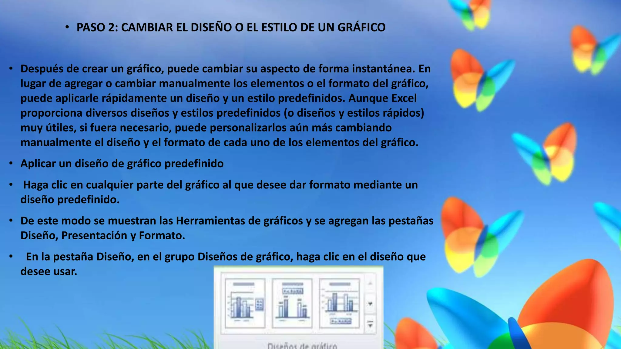 • PASO 2: CAMBIAR EL DISEÑO O EL ESTILO DE UN GRÁFICO 
• Después de crear un gráfico, puede cambiar su aspecto de forma instantánea. En 
lugar de agregar o cambiar manualmente los elementos o el formato del gráfico, 
puede aplicarle rápidamente un diseño y un estilo predefinidos. Aunque Excel 
proporciona diversos diseños y estilos predefinidos (o diseños y estilos rápidos) 
muy útiles, si fuera necesario, puede personalizarlos aún más cambiando 
manualmente el diseño y el formato de cada uno de los elementos del gráfico. 
• Aplicar un diseño de gráfico predefinido 
• Haga clic en cualquier parte del gráfico al que desee dar formato mediante un 
diseño predefinido. 
• De este modo se muestran las Herramientas de gráficos y se agregan las pestañas 
Diseño, Presentación y Formato. 
• En la pestaña Diseño, en el grupo Diseños de gráfico, haga clic en el diseño que 
desee usar. 
 