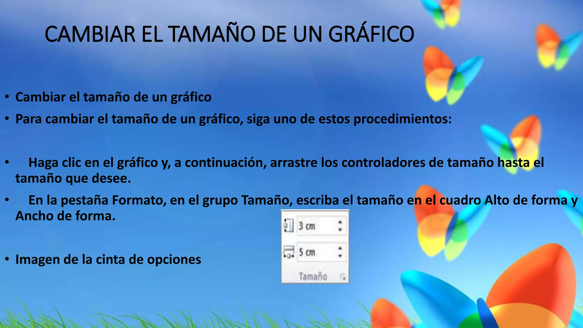CAMBIAR EL TAMAÑO DE UN GRÁFICO 
• Cambiar el tamaño de un gráfico 
• Para cambiar el tamaño de un gráfico, siga uno de estos procedimientos: 
• Haga clic en el gráfico y, a continuación, arrastre los controladores de tamaño hasta el 
tamaño que desee. 
• En la pestaña Formato, en el grupo Tamaño, escriba el tamaño en el cuadro Alto de forma y 
Ancho de forma. 
• Imagen de la cinta de opciones 
 