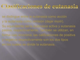 se distingue entre la eutanasia como acción 
y la eutanasia como omisión (dejar morir). 
Su equivalente sería eutanasia activa y eutanasia 
pasiva, respectivamente. También se utilizan, en 
forma casi sinónima, las calificaciones de positiva 
y negativa respectivamente son los dos tipos 
en los cuales se divide la eutanasia. 
 